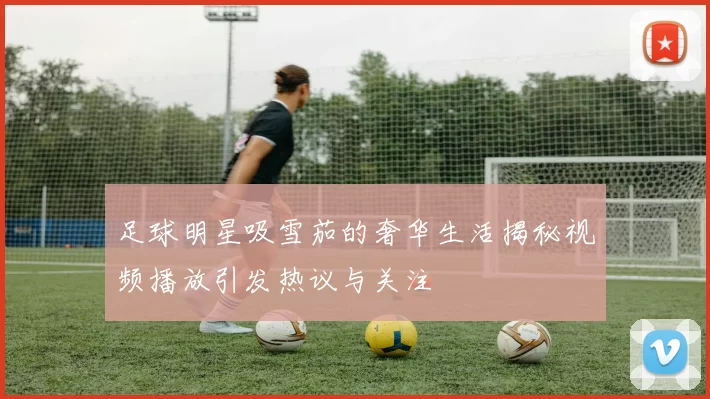 足球明星吸雪茄的奢华生活揭秘视频播放引发热议与关注