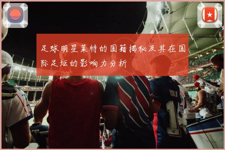 足球明星莱特的国籍揭秘及其在国际足坛的影响力分析