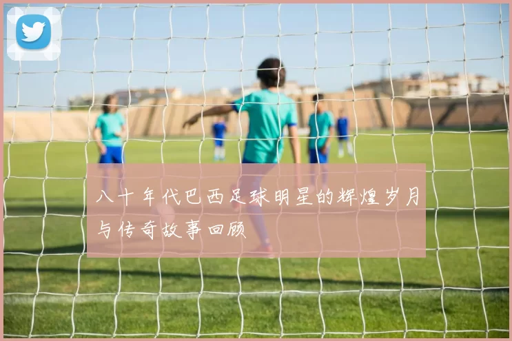 八十年代巴西足球明星的辉煌岁月与传奇故事回顾