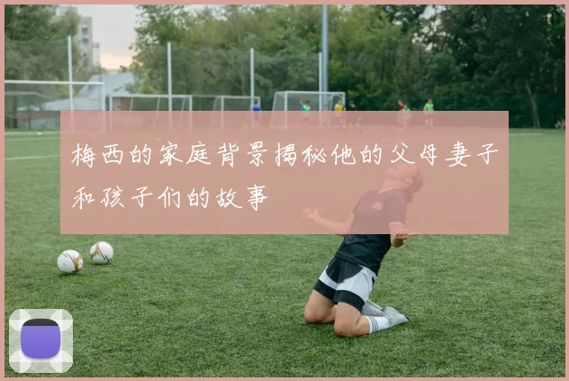 梅西的家庭背景揭秘他的父母妻子和孩子们的故事
