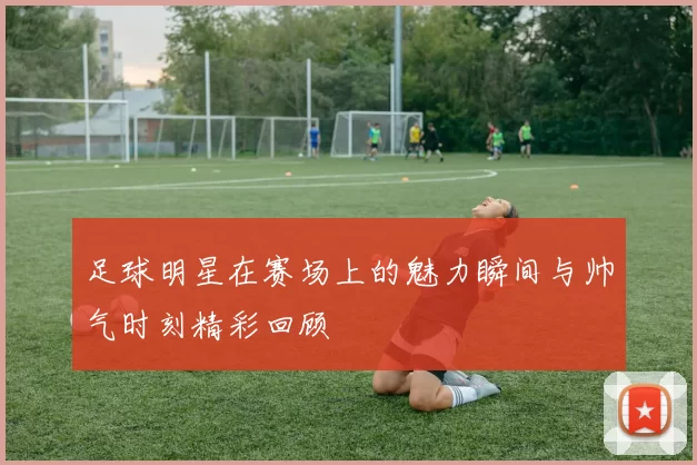 足球明星在赛场上的魅力瞬间与帅气时刻精彩回顾