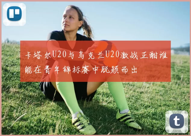 卡塔尔U20与乌克兰U20激战正酣谁能在青年锦标赛中脱颖而出