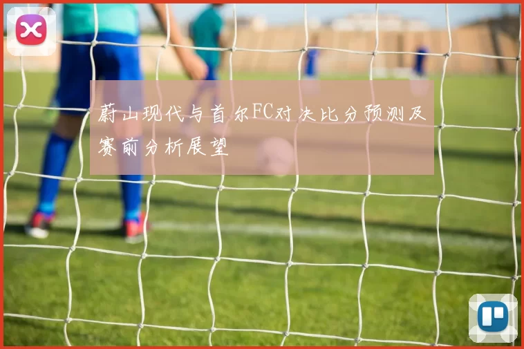 蔚山现代与首尔FC对决比分预测及赛前分析展望