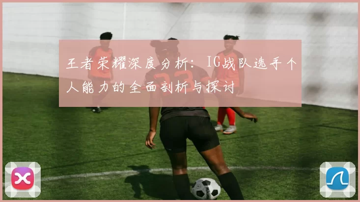 王者荣耀深度分析：IG战队选手个人能力的全面剖析与探讨
