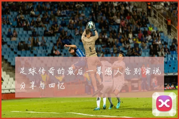 足球传奇的最后一幕感人告别演说分享与回忆