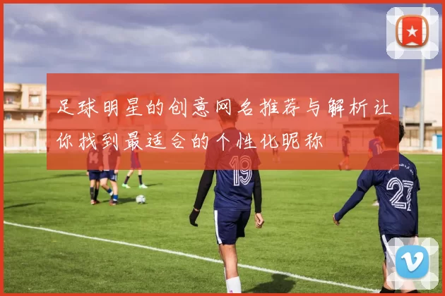 足球明星的创意网名推荐与解析让你找到最适合的个性化昵称