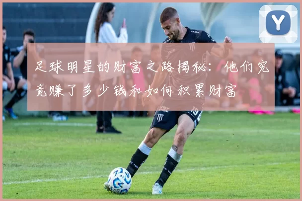 足球明星的财富之路揭秘：他们究竟赚了多少钱和如何积累财富