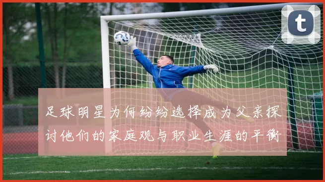 足球明星为何纷纷选择成为父亲探讨他们的家庭观与职业生涯的平衡