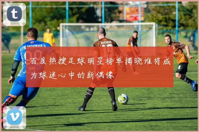 百度热搜足球明星榜单揭晓谁将成为球迷心中的新偶像