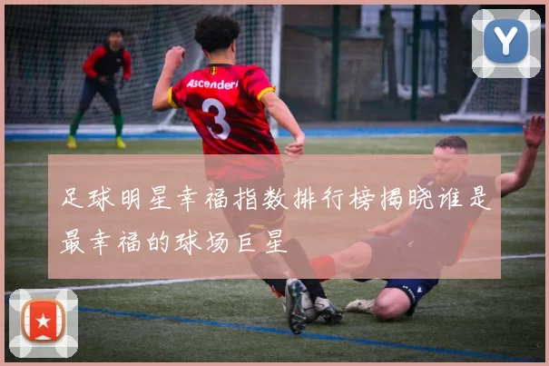 足球明星幸福指数排行榜揭晓谁是最幸福的球场巨星
