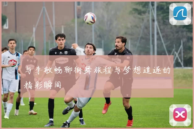 与李敏畅聊街舞旅程与梦想追逐的精彩瞬间