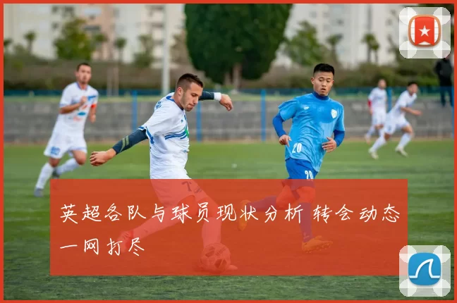 英超各队与球员现状分析 转会动态一网打尽