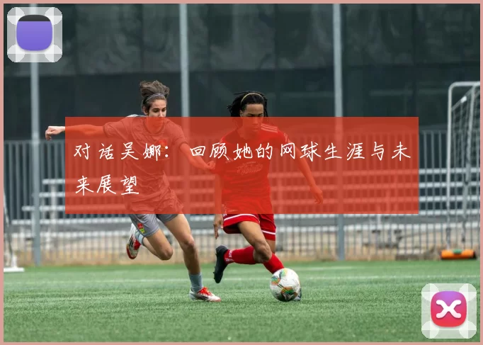 对话吴娜：回顾她的网球生涯与未来展望