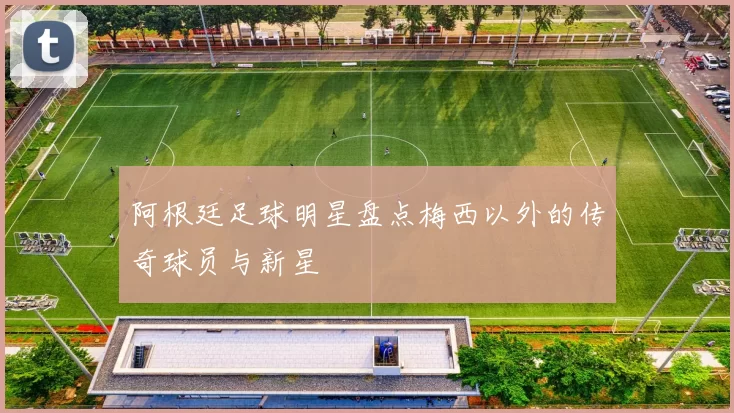 阿根廷足球明星盘点梅西以外的传奇球员与新星