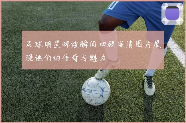 足球明星辉煌瞬间回顾高清图片展现他们的传奇与魅力