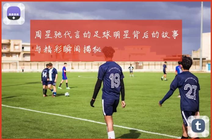 周星驰代言的足球明星背后的故事与精彩瞬间揭秘