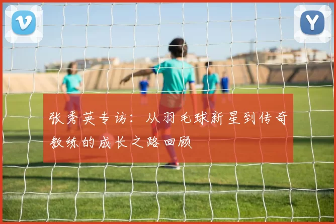 张秀英专访：从羽毛球新星到传奇教练的成长之路回顾