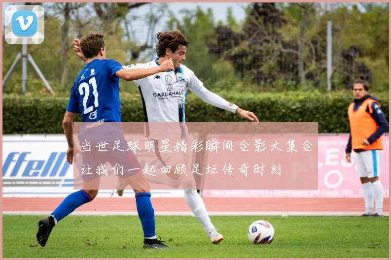 当世足球明星精彩瞬间合影大集合让我们一起回顾足坛传奇时刻