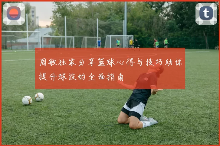 周敏独家分享篮球心得与技巧助你提升球技的全面指南