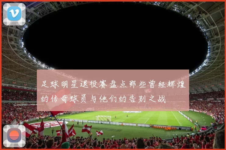 足球明星退役赛盘点那些曾经辉煌的传奇球员与他们的告别之战