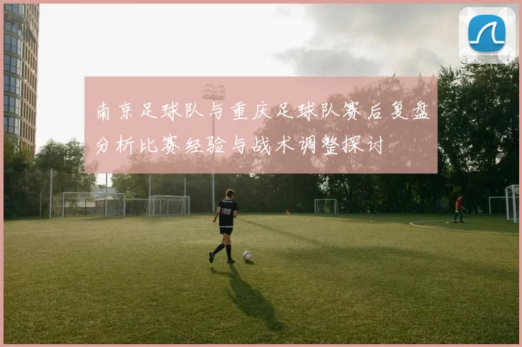南京足球队与重庆足球队赛后复盘分析比赛经验与战术调整探讨