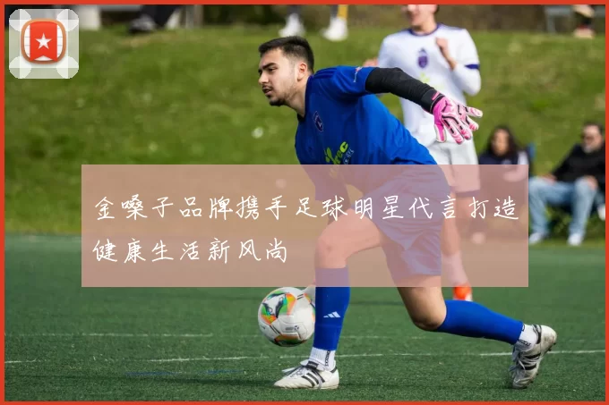 金嗓子品牌携手足球明星代言打造健康生活新风尚