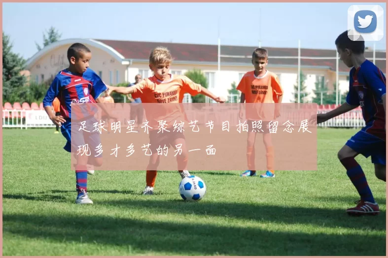 足球明星齐聚综艺节目拍照留念展现多才多艺的另一面