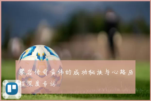 攀岩传奇黄伟的成功秘诀与心路历程深度专访