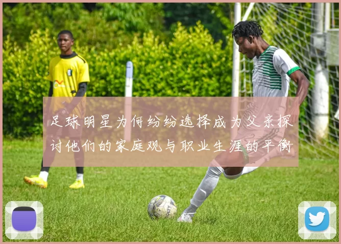 足球明星为何纷纷选择成为父亲探讨他们的家庭观与职业生涯的平衡