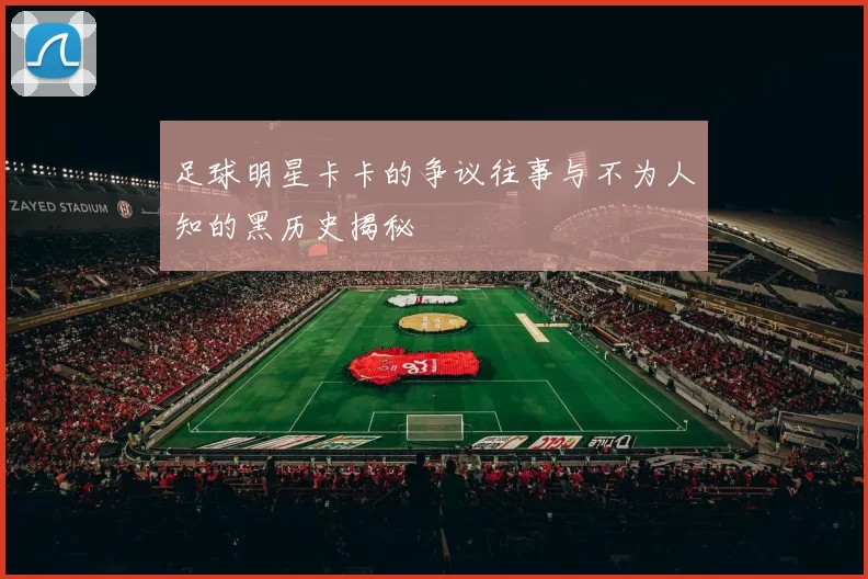 足球明星卡卡的争议往事与不为人知的黑历史揭秘