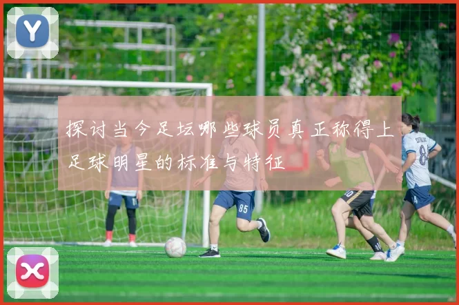 探讨当今足坛哪些球员真正称得上足球明星的标准与特征