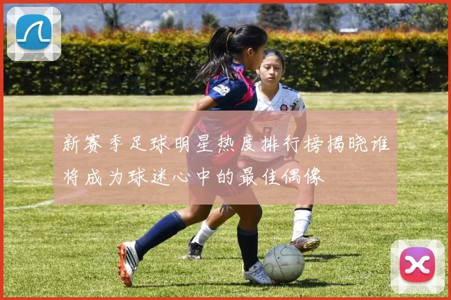 新赛季足球明星热度排行榜揭晓谁将成为球迷心中的最佳偶像