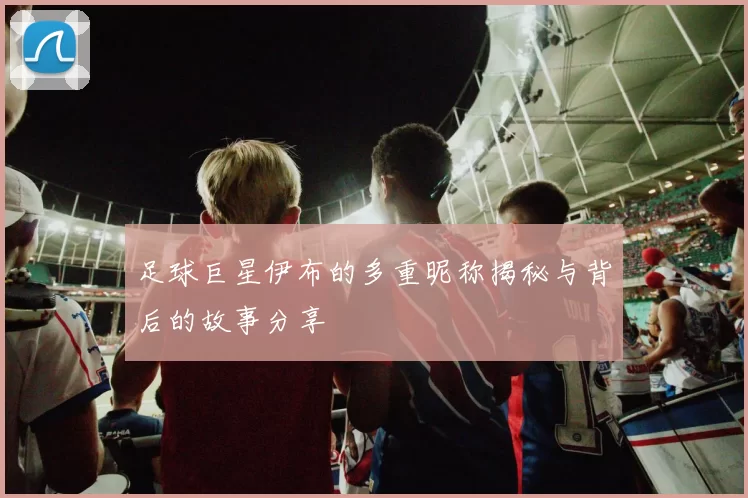 足球巨星伊布的多重昵称揭秘与背后的故事分享
