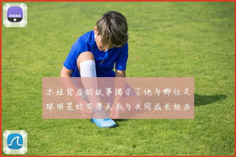水娃背后的故事揭示了他与哪位足球明星的深厚关系与共同成长经历