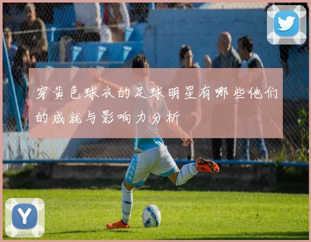 穿黄色球衣的足球明星有哪些他们的成就与影响力分析