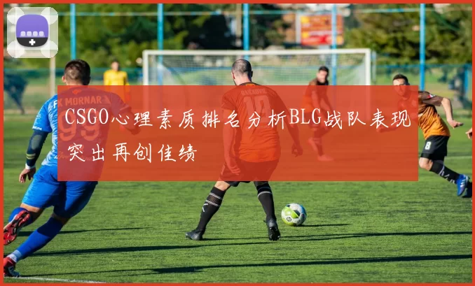 CSGO心理素质排名分析BLG战队表现突出再创佳绩