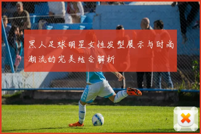 黑人足球明星女性发型展示与时尚潮流的完美结合解析