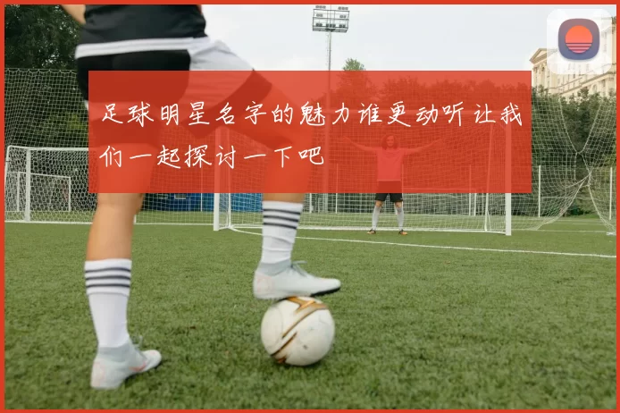 足球明星名字的魅力谁更动听让我们一起探讨一下吧