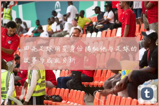 田亮足球明星身份揭秘他与足球的故事与成就分析