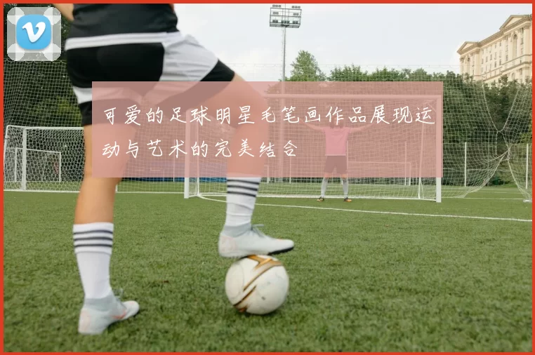 可爱的足球明星毛笔画作品展现运动与艺术的完美结合