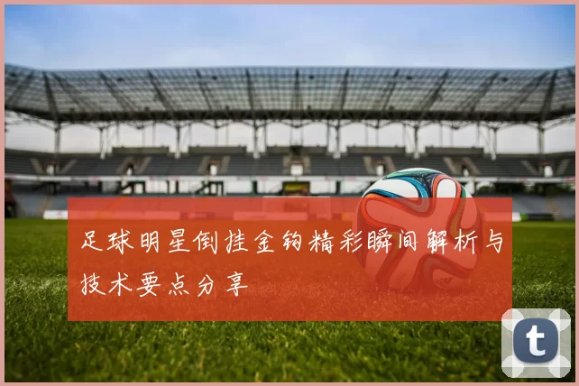 足球明星倒挂金钩精彩瞬间解析与技术要点分享