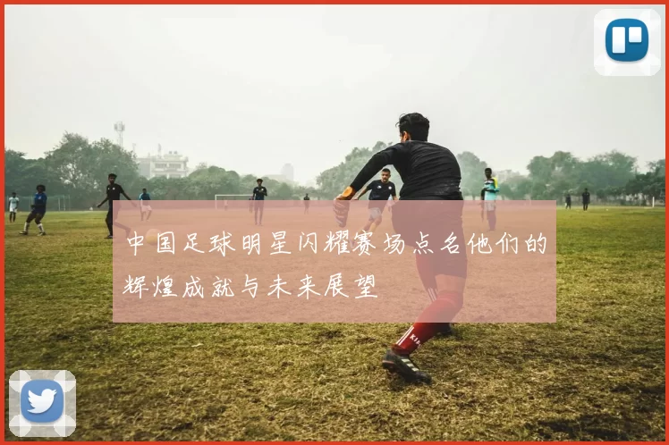 中国足球明星闪耀赛场点名他们的辉煌成就与未来展望