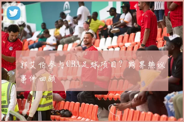 郭艾伦参与CBA足球项目？跨界热议事件回顾