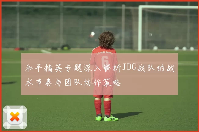 和平精英专题深入解析JDG战队的战术节奏与团队协作策略