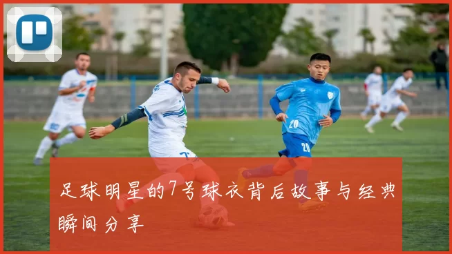 足球明星的7号球衣背后故事与经典瞬间分享