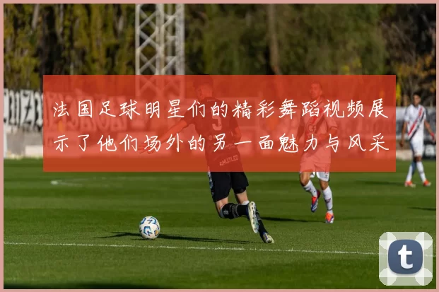 法国足球明星们的精彩舞蹈视频展示了他们场外的另一面魅力与风采