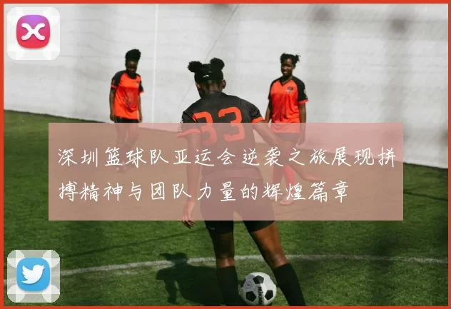 深圳篮球队亚运会逆袭之旅展现拼搏精神与团队力量的辉煌篇章
