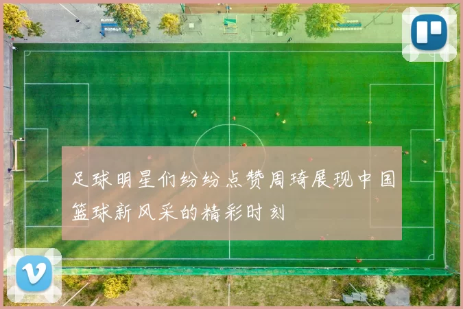 足球明星们纷纷点赞周琦展现中国篮球新风采的精彩时刻