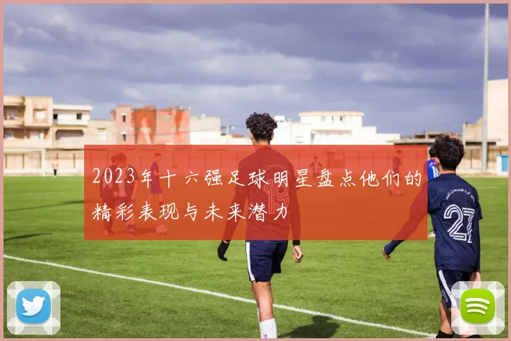 2023年十六强足球明星盘点他们的精彩表现与未来潜力