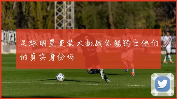足球明星变装大挑战你能猜出他们的真实身份吗